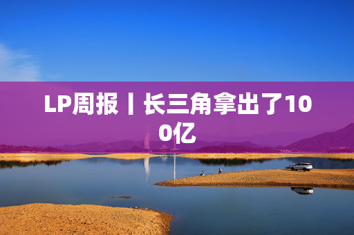 LP周报丨长三角拿出了100亿