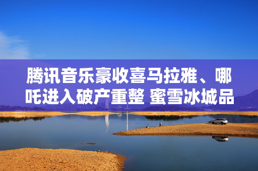 腾讯音乐豪收喜马拉雅、哪吒进入破产重整 蜜雪冰城品控“翻车”
