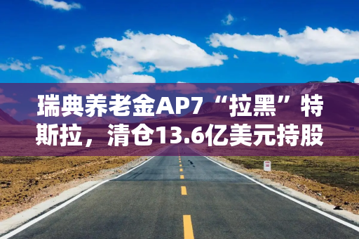 瑞典养老金AP7“拉黑”特斯拉，清仓13.6亿美元持股，称其侵犯劳工权利