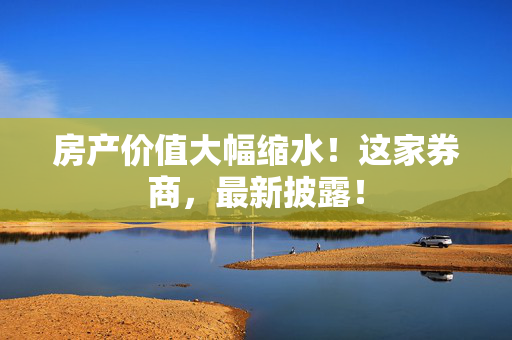 房产价值大幅缩水！这家券商，最新披露！