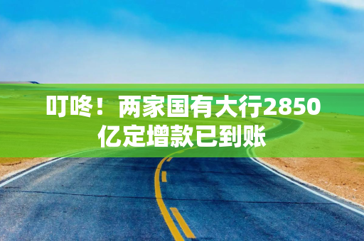 叮咚！两家国有大行2850亿定增款已到账