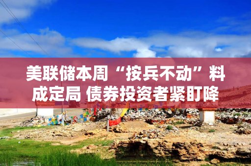 美联储本周“按兵不动”料成定局 债券投资者紧盯降息时点“信号灯”