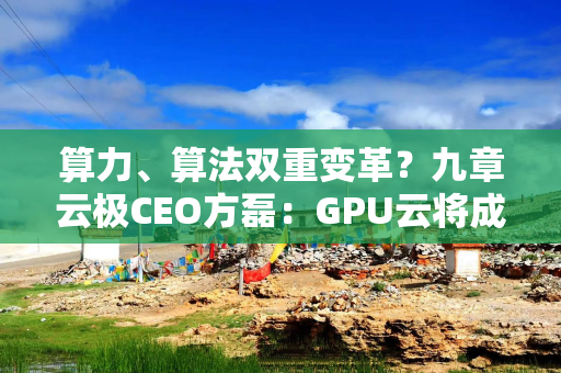 算力、算法双重变革？九章云极CEO方磊：GPU云将成AI基础设施新火种
