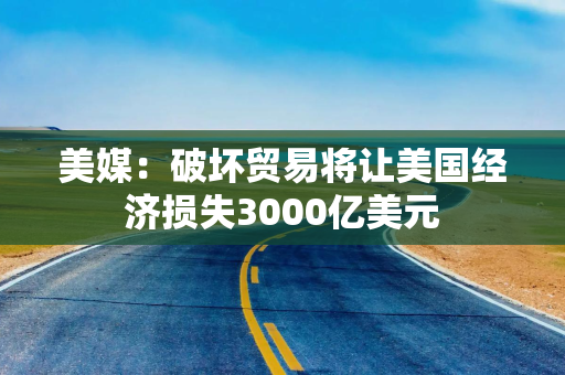 美媒：破坏贸易将让美国经济损失3000亿美元