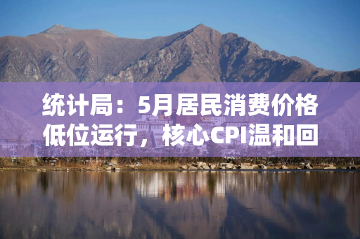 统计局：5月居民消费价格低位运行，核心CPI温和回升