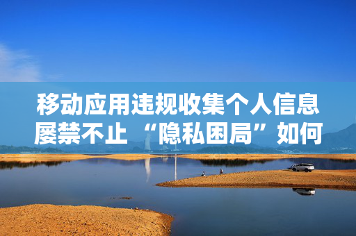 移动应用违规收集个人信息屡禁不止 “隐私困局”如何“破局”？