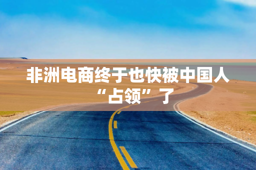 非洲电商终于也快被中国人“占领”了