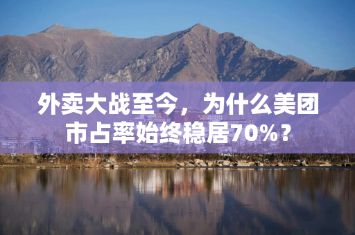 外卖大战至今，为什么美团市占率始终稳居70%？