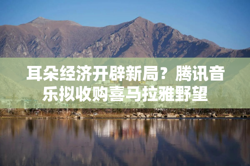 耳朵经济开辟新局？腾讯音乐拟收购喜马拉雅野望