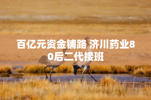 百亿元资金铺路 济川药业80后二代接班
