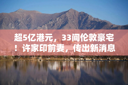 超5亿港元，33间伦敦豪宅！许家印前妻，传出新消息