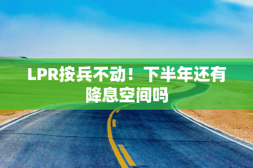LPR按兵不动！下半年还有降息空间吗