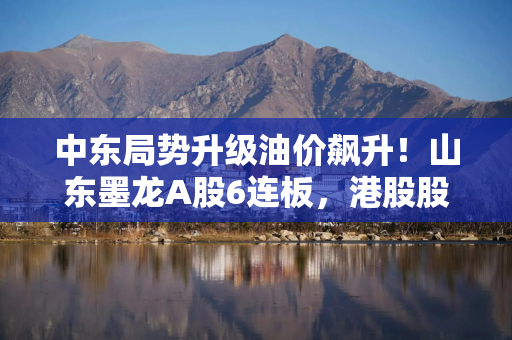 中东局势升级油价飙升！山东墨龙A股6连板，港股股价同期翻倍
