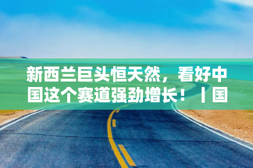 新西兰巨头恒天然，看好中国这个赛道强劲增长！丨国是访问