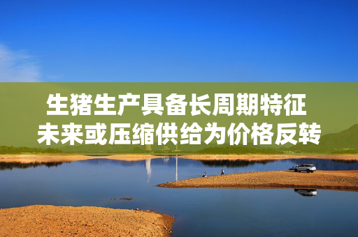 生猪生产具备长周期特征 未来或压缩供给为价格反转积蓄动能