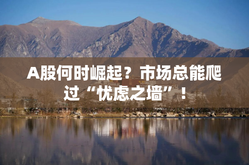 A股何时崛起？市场总能爬过“忧虑之墙”！
