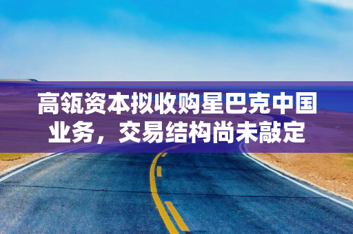 高瓴资本拟收购星巴克中国业务，交易结构尚未敲定