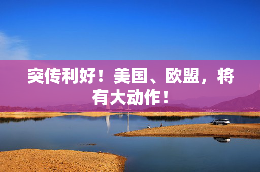 突传利好！美国、欧盟，将有大动作！