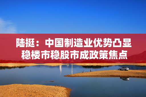 陆挺：中国制造业优势凸显 稳楼市稳股市成政策焦点
