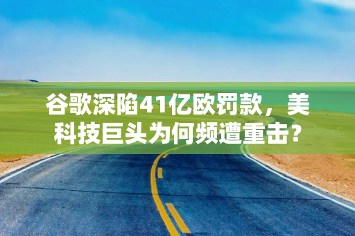 谷歌深陷41亿欧罚款，美科技巨头为何频遭重击？