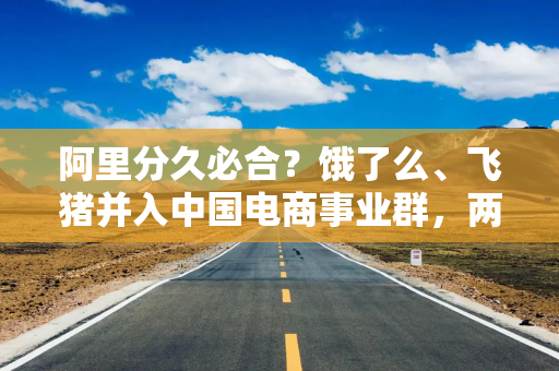 阿里分久必合？饿了么、飞猪并入中国电商事业群，两公司CEO均向蒋凡汇报
