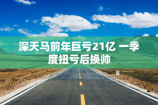 深天马前年巨亏21亿 一季度扭亏后换帅