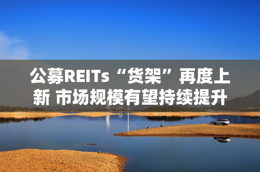 公募REITs“货架”再度上新 市场规模有望持续提升