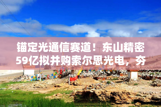 锚定光通信赛道！东山精密59亿拟并购索尔思光电，夯实产业龙头地位
