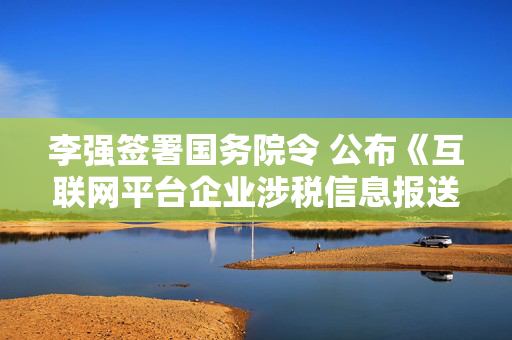 李强签署国务院令 公布《互联网平台企业涉税信息报送规定》