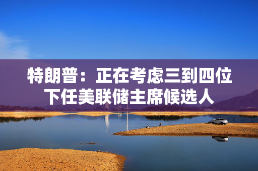 特朗普：正在考虑三到四位下任美联储主席候选人