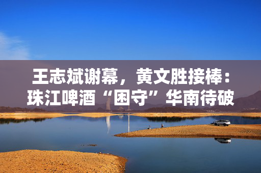 王志斌谢幕，黄文胜接棒：珠江啤酒“困守”华南待破局