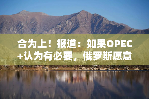 合为上！报道：如果OPEC+认为有必要，俄罗斯愿意支持再次增产