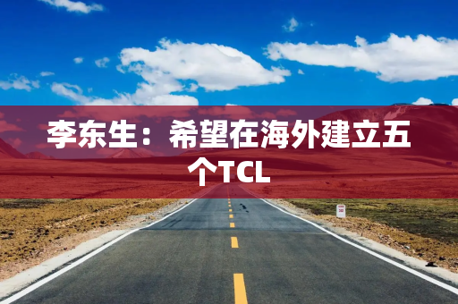 李东生：希望在海外建立五个TCL