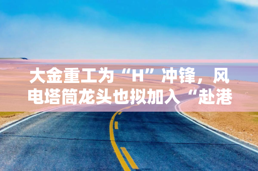 大金重工为“H”冲锋，风电塔筒龙头也拟加入“赴港上市潮“，应收账款却高企