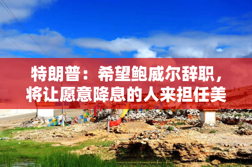 特朗普：希望鲍威尔辞职，将让愿意降息的人来担任美联储主席