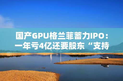国产GPU格兰菲蓄力IPO：一年亏4亿还要股东“支持”