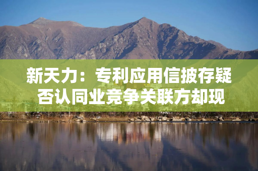 新天力：专利应用信披存疑 否认同业竞争关联方却现重叠客户类型