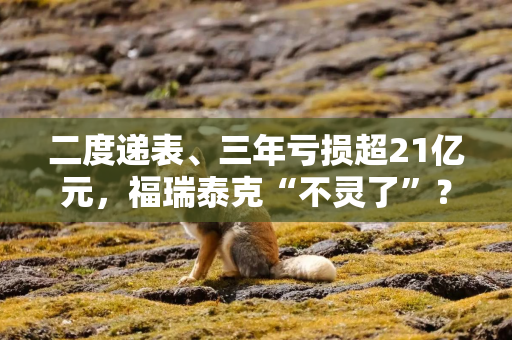 二度递表、三年亏损超21亿元，福瑞泰克“不灵了”？