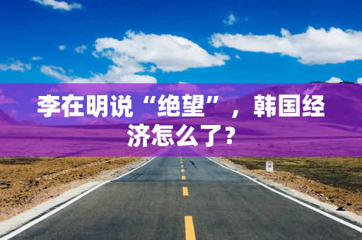 李在明说“绝望”，韩国经济怎么了？