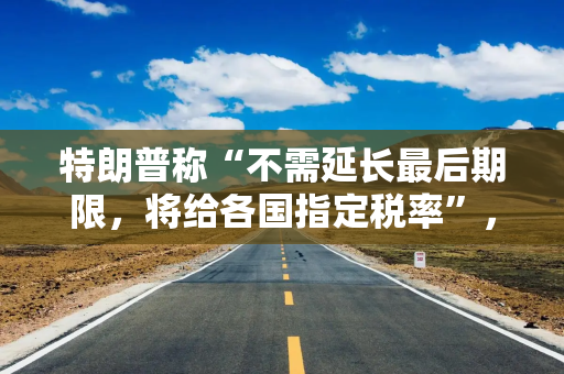 特朗普称“不需延长最后期限，将给各国指定税率”，“亲爱的日本，你们要付25%汽车关税”