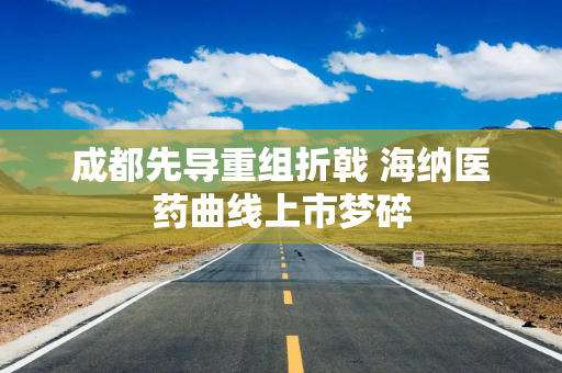 成都先导重组折戟 海纳医药曲线上市梦碎