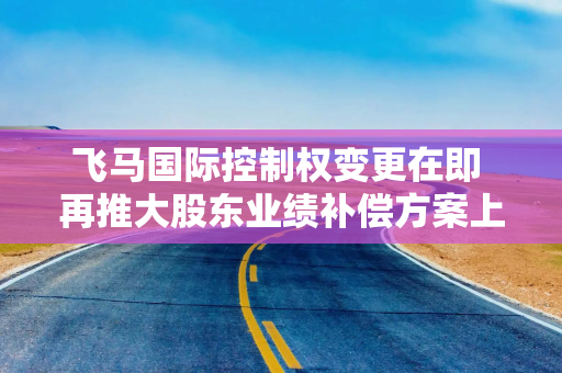 飞马国际控制权变更在即 再推大股东业绩补偿方案上会