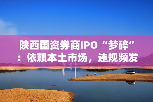 陕西国资券商IPO“梦碎”：依赖本土市场，违规频发陷困局