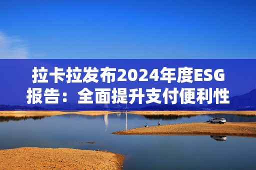 拉卡拉发布2024年度ESG报告：全面提升支付便利性 助力商户数智化跃迁和可持续发展