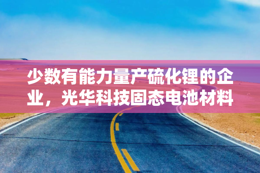 少数有能力量产硫化锂的企业，光华科技固态电池材料业务含金量几何？