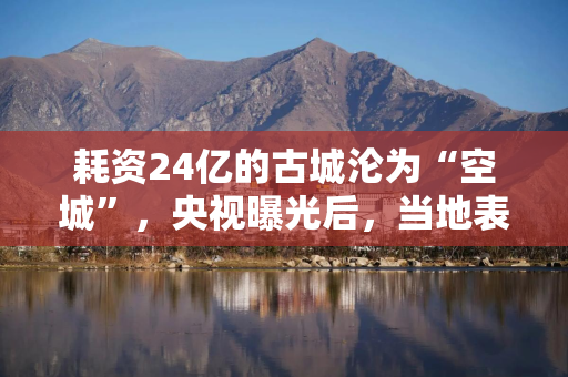 耗资24亿的古城沦为“空城”，央视曝光后，当地表态