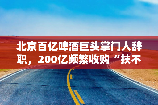北京百亿啤酒巨头掌门人辞职，200亿频繁收购“扶不起”白酒业务