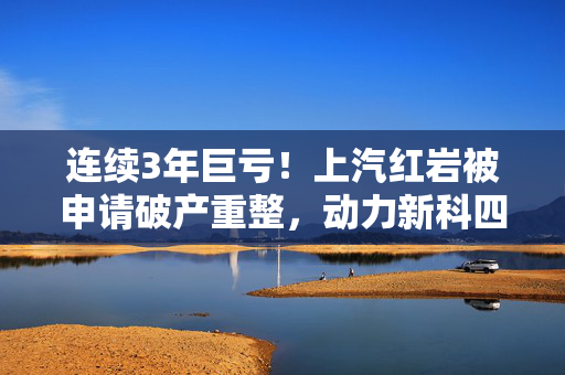 连续3年巨亏！上汽红岩被申请破产重整，动力新科四年前巨资并购