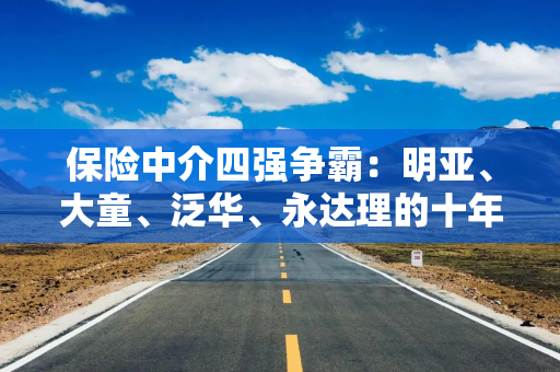 保险中介四强争霸：明亚、大童、泛华、永达理的十年鏖战与未来格局