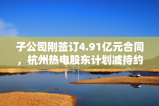 子公司刚签订4.91亿元合同，杭州热电股东计划减持约1637万股